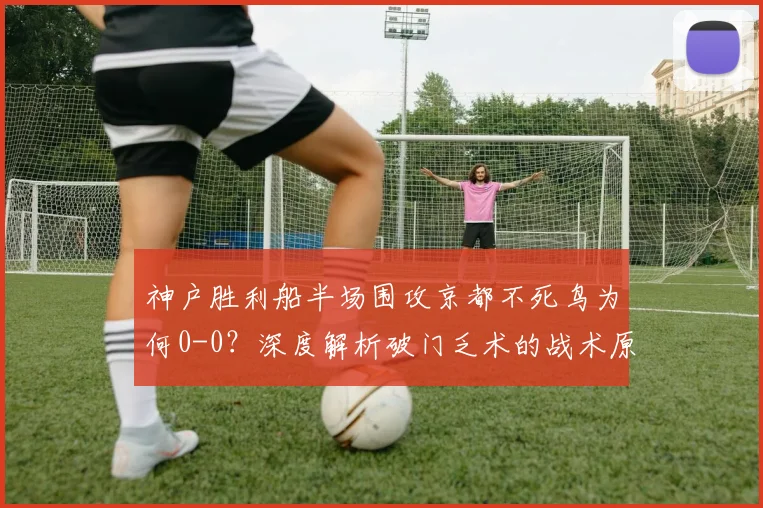 神户胜利船半场围攻京都不死鸟为何0-0?深度解析破门乏术的战术原因