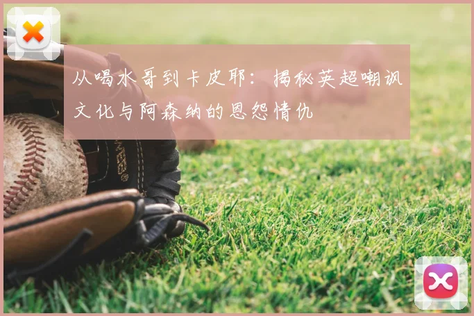 从喝水哥到卡皮耶：揭秘英超嘲讽文化与阿森纳的恩怨情仇