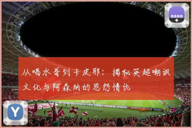 从喝水哥到卡皮耶:揭秘英超嘲讽文化与阿森纳的恩怨情仇