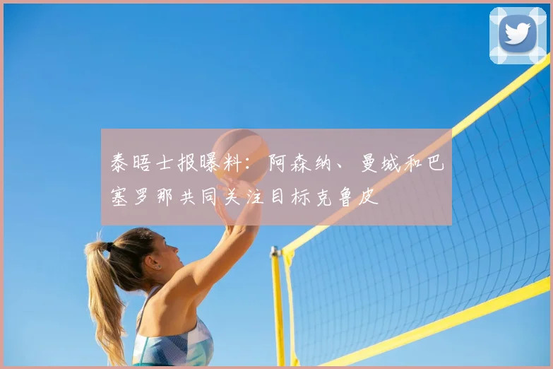 泰晤士报曝料：阿森纳、曼城和巴塞罗那共同关注目标克鲁皮