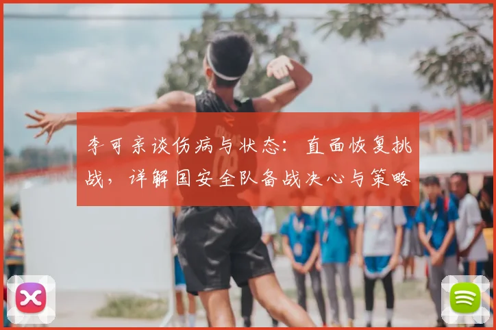李可亲谈伤病与状态:直面恢复挑战,详解国安全队备战决心与策略