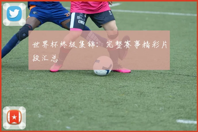 世界杯终极集锦:完整赛事精彩片段汇总