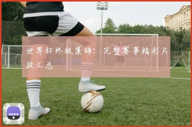 世界杯终极集锦：完整赛事精彩片段汇总
