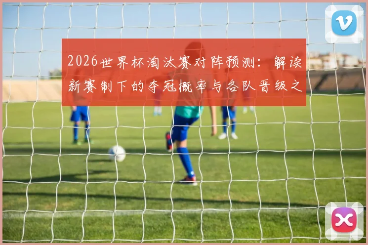 2026世界杯淘汰赛对阵预测：解读新赛制下的夺冠概率与各队晋级之路分析