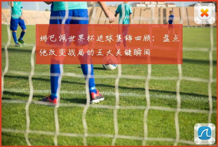姆巴佩世界杯进球集锦回顾：盘点他改变战局的五大关键瞬间