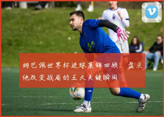 姆巴佩世界杯进球集锦回顾：盘点他改变战局的五大关键瞬间